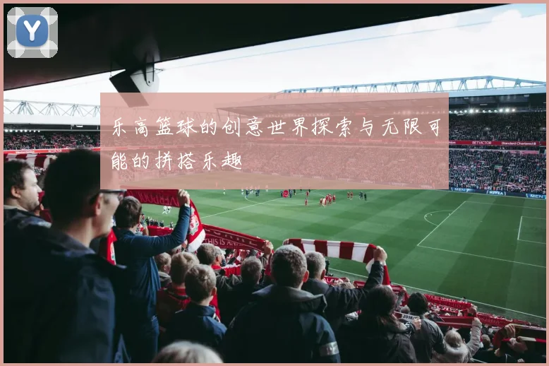 乐高篮球的创意世界探索与无限可能的拼搭乐趣