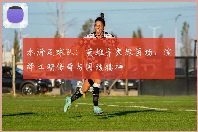 水浒足球队：英雄齐聚绿茵场，演绎江湖传奇与团结精神