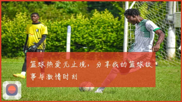 篮球热爱无止境，分享我的篮球故事与激情时刻