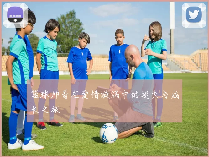 篮球帅哥在爱情漩涡中的迷失与成长之旅